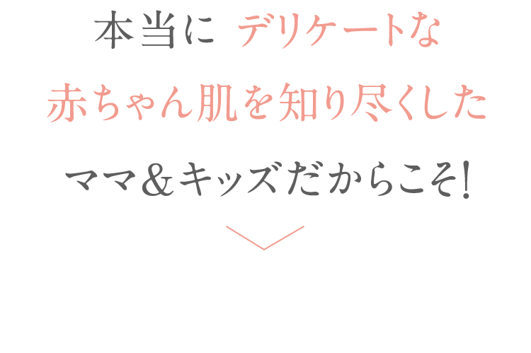 本当に デリケートな 赤ちゃん肌を知り尽くした ママ＆キッズだからこそ！