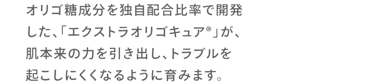 オリゴ糖成分を独自配合比率で開発した、「エクストラオリゴキュア®︎」が、肌本来の力を引き出し、トラブルを起こしにくくなるように育みます。