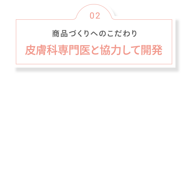 02 商品づくりへのこだわり 皮膚科専門医と協力して開発