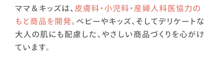 ママ＆キッズは、皮膚科・小児科・産婦人科医協力のもと商品を開発。ベビーやキッズ、そしてデリケートな大人の肌にも配慮した、やさしい商品づくりを心がけています。