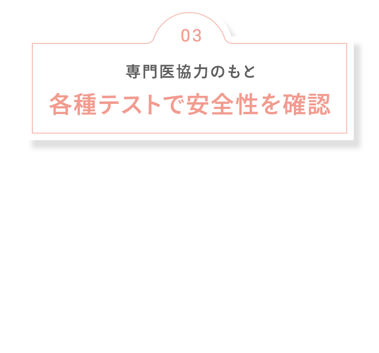 03 専門医協力のもと 各種テストで安全性を確認