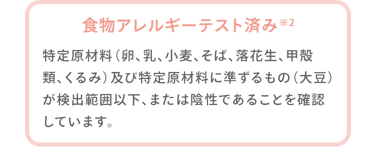 食物アレルギーテスト済み※2 特定原材料（卵、乳、小麦、そば、落花生、甲殻類、くるみ）及び特定原材料に準ずるもの（大豆）が検出範囲以下、または陰性であることを確認しています。