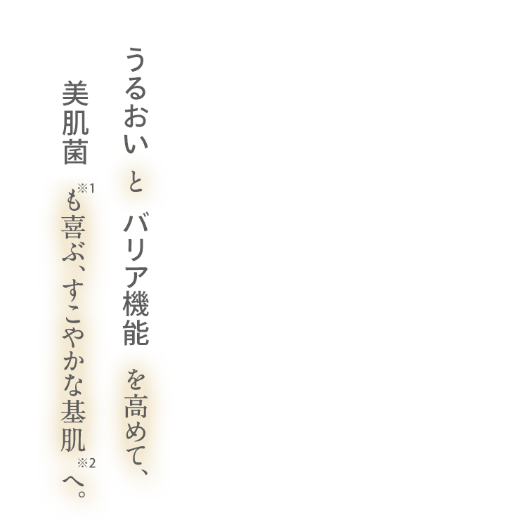 うるおい と バリア機能 を高めて、美肌菌 も喜ぶ、すこやかな基肌へ。