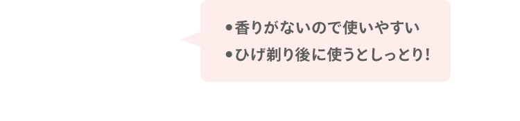 ●香りがないので使いやすい ●ひげ剃り後に使うとしっとり！
