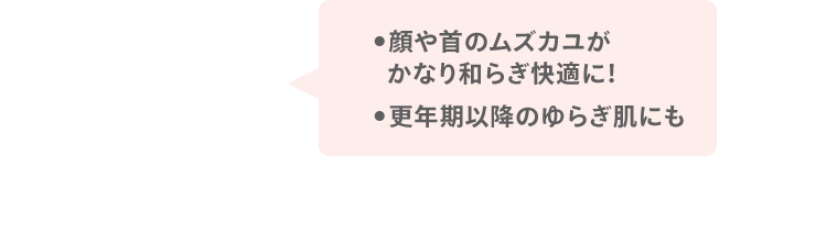 ●顔や首のムズカユが かなり和らぎ快適に！ ●更年期以降のゆらぎ肌にも