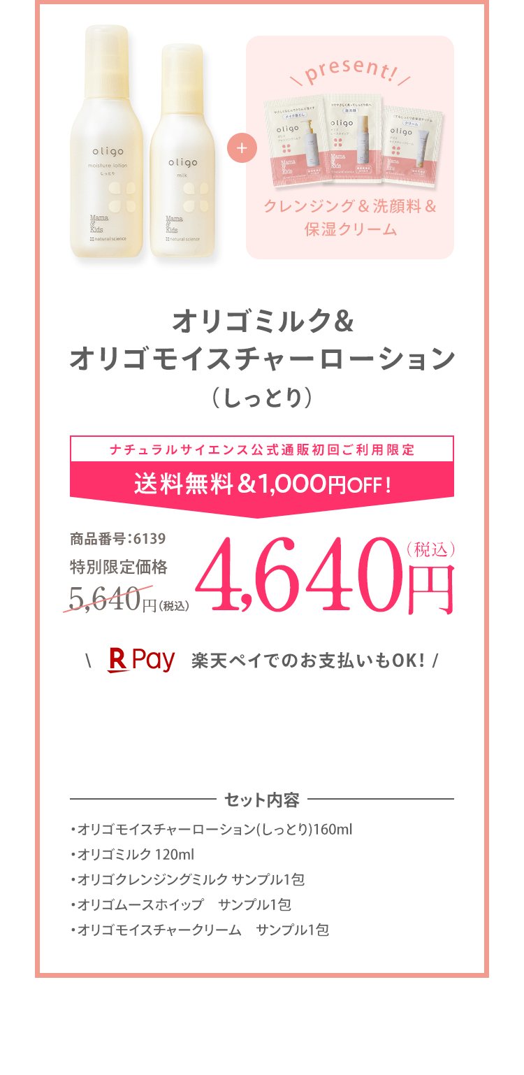 オリゴミルク& オリゴモイスチャーローション （しっとり） ナチュラルサイエンス公式通販初回ご利用限定 送料無料&1,000円OFF！ 商品番号:6139 特別限定価格 5,700円（税込）4,640円（税込） ＼ 楽天ペイでのお支払いもOK！ / | セット内容 ・オリゴモイスチャーローション(しっとり)160ml ・オリゴミルク 120ml ・オリゴクレンジングミルク サンプル1包 ・オリゴムースホイップ サンプル1包 ・オリゴモイスチャークリーム サンプル1包