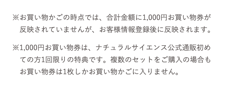※お買い物かごの時点では、合計金額に1,000円お買い物券が 反映されていませんが、お客様情報登録後に反映されます。 ※1,000円お買い物券は、ナチュラルサイエンス公式通販初め ての方1回限りの特典です。複数のセットをご購入の場合も お買い物券は1枚しかお買い物かごに入りません。