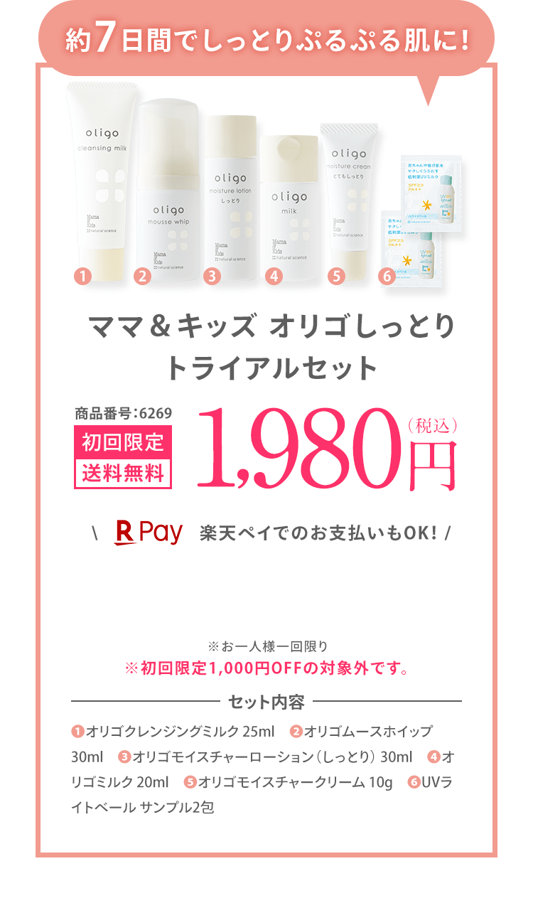 約7日間でしっとりぷるぷる肌に！ ママ＆キッズ オリゴしっとり トライアルセット 商品番号:6269 初回限定 送料無料 1,980円（税込） ＼楽天ペイでのお支払いもOK！ / ※お一人様一回限り ※初回限定1,000円OFFの対象外です。 | セット内容 ❶オリゴクレンジングミルク 25ml ❷オリゴムースホイップ 30ml ❸オリゴモイスチャーローション（しっとり） 30ml ❹オリゴミルク 20ml ❺オリゴモイスチャークリーム 10g ❻UVライトベール サンプル2包