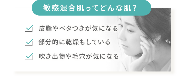[敏感混合肌ってどんな肌？] 皮脂やベタつきが気になる 部分的に乾燥もしている 吹き出物や毛穴が気になる