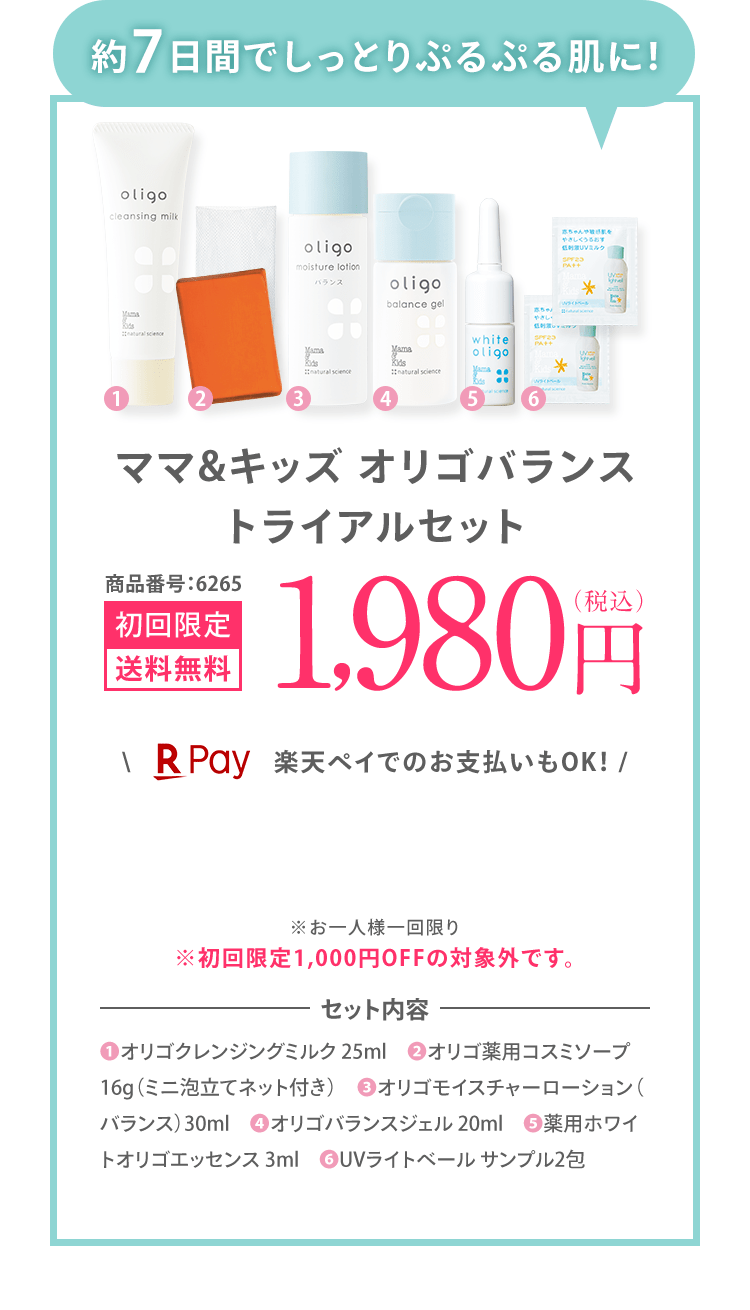 「約7日間でしっとりぷるぷる肌に！」 ママ&キッズ オリゴバランス トライアルセット 商品番号:6265 初回限定 送料無料 1,980円（税込） ＼楽天ペイでのお支払いもOK！ / ※お一人様一回限り ※初回限定1,000円OFFの対象外です。 | セット内容 ❶オリゴクレンジングミルク 25ml ❷オリゴ薬用コスミソープ 16g（ミニ泡立てネット付き） ❸オリゴモイスチャーローション（バランス）30ml ❹オリゴバランスジェル 20ml ❺薬用ホワイトオリゴエッセンス 3ml ❻UVライトベール サンプル2包