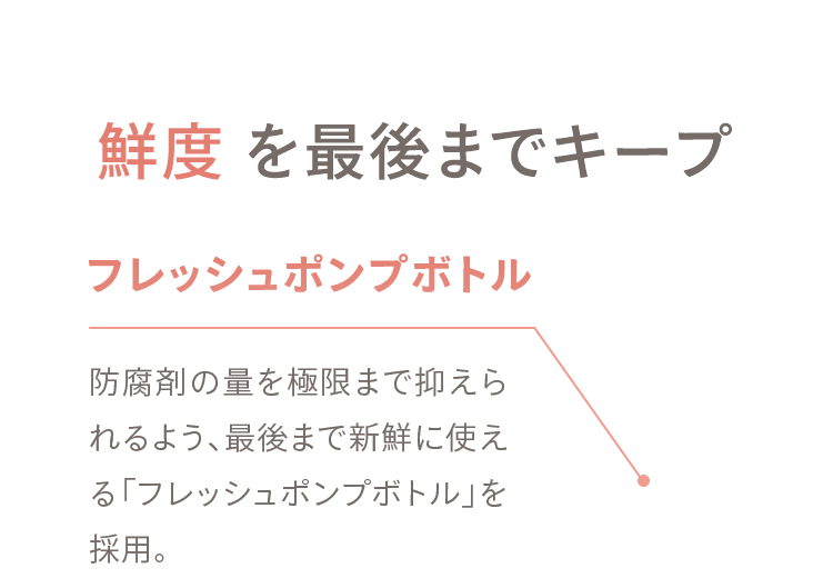 02 鮮度 を最後までキープ フレッシュポンプボトル 防腐剤の量を極限まで抑えられるよう、最後まで新鮮に使える「フレッシュポンプボトル」を採用。