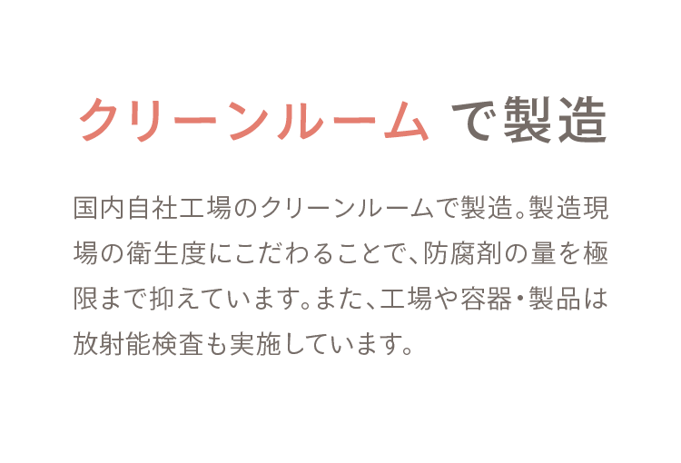 03 クリーンルーム で製造 国内自社工場のクリーンルームで製造。製造現場の衛生度にこだわることで、防腐剤の量を極限まで抑えています。また、工場や容器・製品は放射能検査も実施しています。