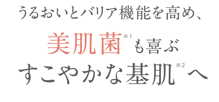 うるおいとバリア機能を高め、 美肌菌 も喜ぶ すこやかな基肌へ