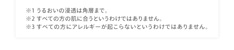 ※1 うるおいの浸透は角層まで。 ※2 すべての方の肌に合うというわけではありません。 ※3 すべての方にアレルギーが起こらないというわけではありません。