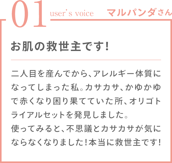01 user's voice マルパンダさん 「お肌の救世主です！二人目を産んでから、アレルギー体質になってしまった私。カサカサ、かゆかゆで赤くなり困り果てていた所、オリゴトライアルセットを発見しました。使ってみると、不思議とカサカサが気にならなくなりました！本当に救世主です！」