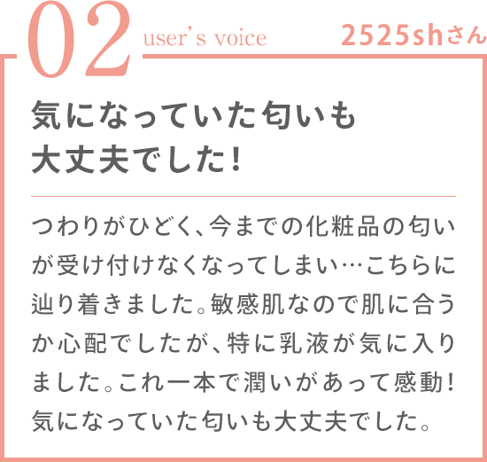 02 user's voice 2525shさん 「気になっていた匂いも 大丈夫でした！ つわりがひどく、今までの化粧品の匂いが受け付けなくなってしまい…こちらに辿り着きました。敏感肌なので肌に合うか心配でしたが、特に乳液が気に入りました。これ一本で潤いがあって感動！気になっていた匂いも大丈夫でした。」