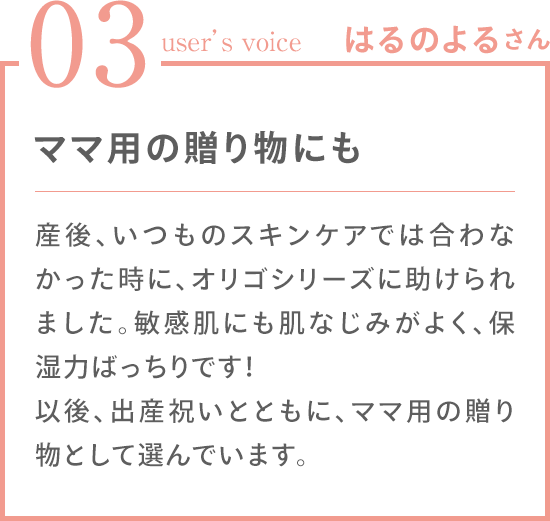 03 user's voice はるのよるさん 「ママ用の贈り物にも 産後、いつものスキンケアでは合わなかった時に、オリゴシリーズに助けられました。敏感肌にも肌なじみがよく、保湿力ばっちりです！ 以後、出産祝いとともに、ママ用の贈り物として選んでいます。」