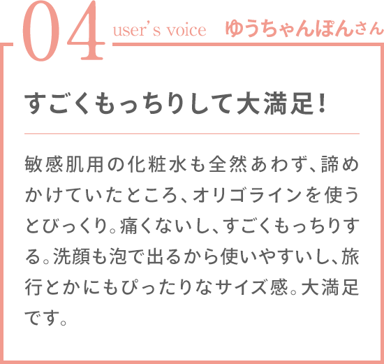 04 user's voice ゆうちゃんぽんさん 「すごくもっちりして大満足！ 敏感肌用の化粧水も全然あわず、諦めかけていたところ、オリゴラインを使うとびっくり。痛くないし、すごくもっちりする。洗顔も泡で出るから使いやすいし、旅行とかにもぴったりなサイズ感。大満足です。」