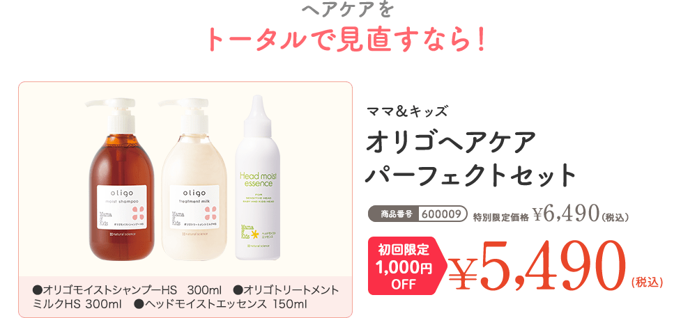 ヘアケアをトータルで見直すなら！ ママ＆キッズ オリゴヘアケア パーフェクトセット 通常価格 ¥6,380（税込） 初回限定1,000円OFF ¥5,380（税込）