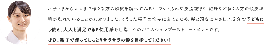 お子さまから大人まで様々な方の頭皮を調べてみると、フケ・汚れや皮脂詰まり、乾燥など多くの方の頭皮環境が乱れていることがわかりました。そうした親子の悩みに応えるため、髪と頭皮にやさしい成分で子どもにも使え、大人も満足できる使用感を目指したのがこのシャンプー&トリートメントです。ぜひ、親子で使ってしっとりサラサラの髪を目指してください!