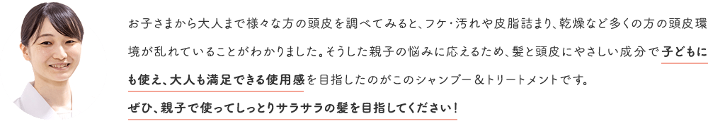 お子さまから大人まで様々な方の頭皮を調べてみると、フケ・汚れや皮脂詰まり、乾燥など多くの方の頭皮環境が乱れていることがわかりました。そうした親子の悩みに応えるため、髪と頭皮にやさしい成分で子どもにも使え、大人も満足できる使用感を目指したのがこのシャンプー＆トリートメントです。ぜひ、親子で使ってしっとりサラサラの髪を目指してください！