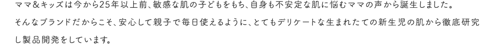 ママ&キッズは今から25年以上前、敏感な肌の子どもをもち、自身も不安定な肌に悩むママの声から誕生しました。そんなブランドだからこそ、安心して親子で毎日使えるように、とてもデリケートな生まれたての新生児の肌から徹底研究し製品開発をしています。