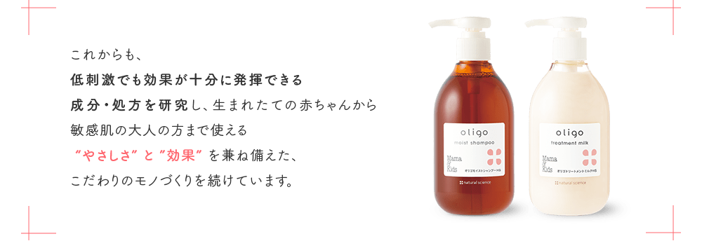 これからも、低刺激でも効果が十分に発揮できる成分・処方を研究し、生まれたての赤ちゃんから敏感肌の大人の方まで使える“やさしさ”と”効果”を兼ね備えた、こだわりのモノづくりを続けています。