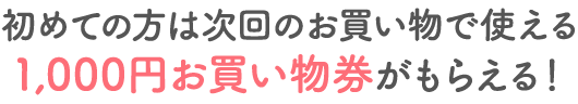 はじめての方は次回お買い物で使える1,000円お買い物券がもらえる！