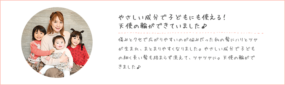 やさしい成分で子どもにも使える！天使の輪ができていました♪傷みとクセで広がりやすいのが悩みだった私の髪にハリとツヤが生まれ、まとまりやすくなりました。やさしい成分で子どもの細く長い髪も絡まらず洗えて、ツヤツヤに。天使の輪ができました♪