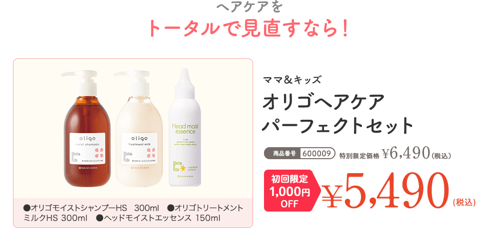 商品番号:600009 ヘアケアをトータルで見直すなら！ ママ＆キッズ オリゴヘアケア パーフェクトセット 通常価格 ¥6,490（税込） 初回限定1,000円OFF ¥5,490（税込）
