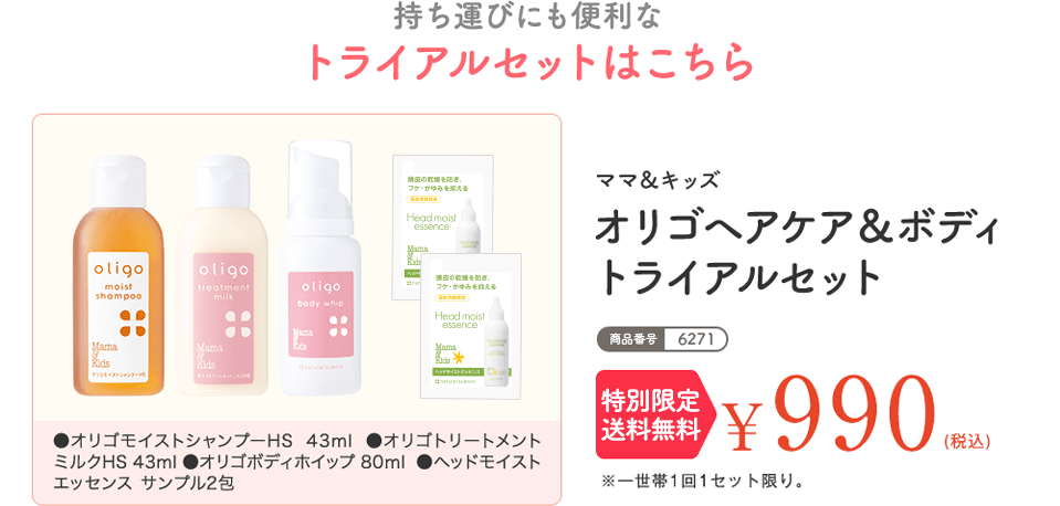 商品番号:6271 持ち運びにも便利なトライアルセットはこちら ママ＆キッズ オリゴヘアケア＆ボディ トライアルセット ¥990（税込） ※一世帯1回1セット限り。※こちらの商品は1,000円お買い物券対象外です。