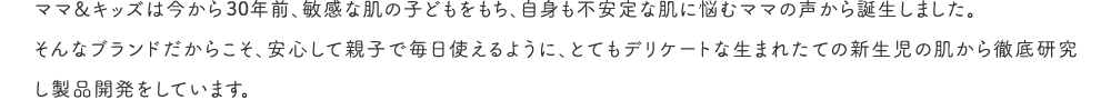 ママ&キッズは今から25年以上前、敏感な肌の子どもをもち、自身も不安定な肌に悩むママの声から誕生しました。そんなブランドだからこそ、安心して親子で毎日使えるように、とてもデリケートな生まれたての新生児の肌から徹底研究し製品開発をしています。