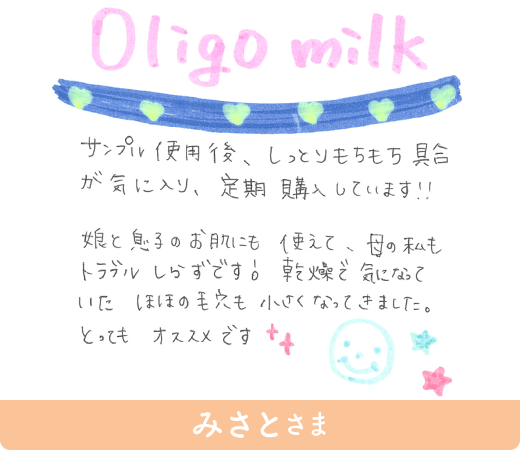 みさとさま「Oligo milk サンプル使用後、しっとりもちもち具合が気に入り、定期購入しています!!娘と息子のお肌にも使えて、母の私もトラブル しらずです。乾燥で気になっていた ほほの毛穴も小さくなってきました。とってもオススメです」