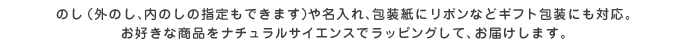 のし（外のし、内のしの指定もできます）や名入れ、包装紙にリボンなどギフト包装にも対応。お好きな商品をナチュラルサイエンスでラッピングして、お届けします。