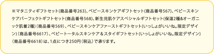 ※マタニティギフトセット(商品番号263)、ベビースキンケアギフトセット(商品番号567)、ベビースキンケアパーフェクトギフトセット(商品番号568)、新生児肌ケアスペシャルギフトセット(保湿2種&オーガニック肌着2種)（商品番号569）、ベビースキンケアファーストギフトセット(いっしょがいいね｡限定デザイン)（商品番号6617）、ベビートータルスキンケア＆スタイギフトセット(いっしょがいいね｡限定デザイン)（商品番号6618）は、1点につき250円（税込）で承ります。