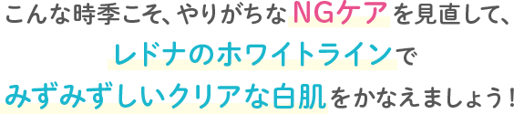こんな時期こそ、やりがちなNGケアを見直して、レドナのホワイトラインでみずみずしいクリアな白肌をかなえましょう!