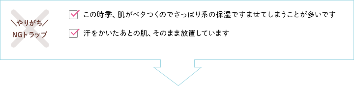 【やりがちNGトラップ】この時季、肌がベタつくのでさっぱり系の保湿ですませてしまうことが多いです・汗をかいたあとの肌、そのまま放置しています