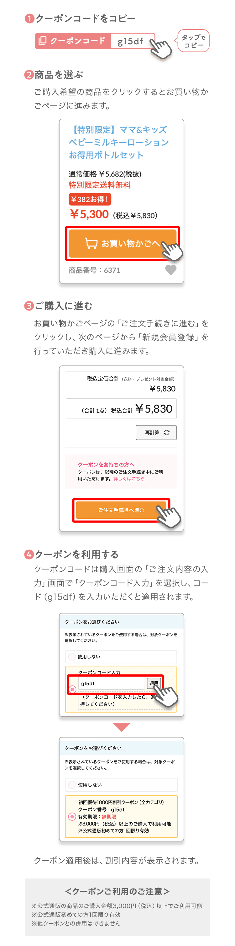 ❶クーポンコードをコピータップでコピー❷商品を選ぶご購入希望の商品をクリックするとお買い物かごページに進みます。❸ご購入に進むお買い物かごページの「ご注文手続きに進む」をクリックし、次のページから「新規会員登録」を行っていただき購入に進みます。❹クーポンを利用するクーポンコードは購入画面の「ご注文内容の入力」画面で「クーポンコード入力」を選択し、コード（gy2m5）を入力いただくと適用されます。クーポン適用後は、割引内容が表示されます。＜クーポンご利用のご注意＞※公式通販の商品のご購入金額3,000円（税込）以上でご利用可能※お一人様1回限り有効※他クーポンとの併用はできません