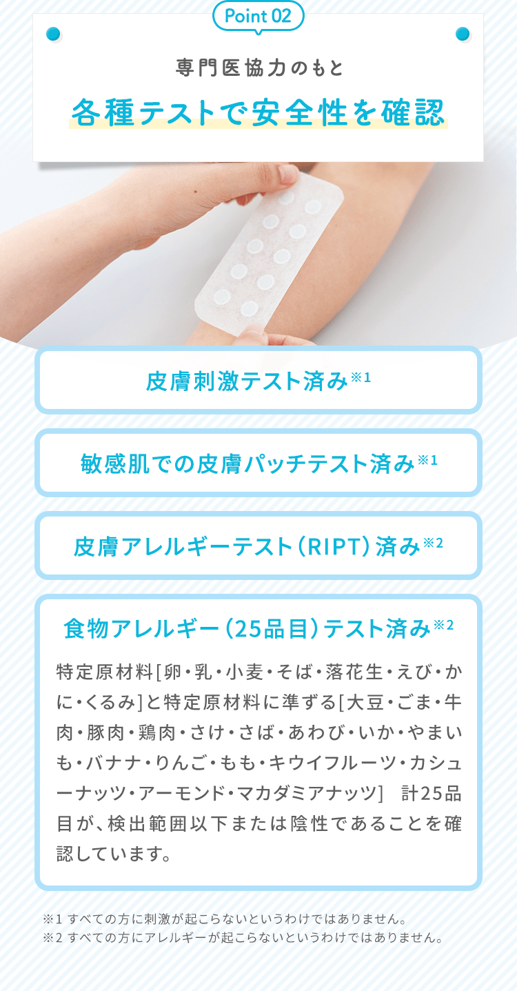 専門医協力のもと各種テストで安全性を確認 皮膚刺激テスト済み 敏感肌での皮膚パッチテスト済み 皮膚アレルギーテスト（RIPT）済み 食物アレルギー（25品目）テスト済み