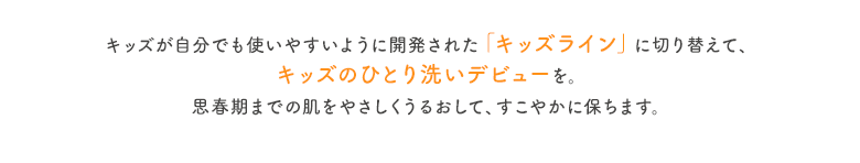 キッズが自分でも使いやすいように開発された「キッズライン」に切り替えて、キッズのひとり洗いデビューを。思春期までの肌をやさしくうるおして、すこやかに保ちます。