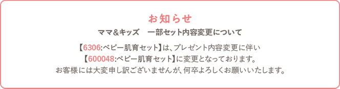 【6306:ベビー肌育セット】は、プレゼント内容変更に伴い【600048:ベビー肌育セット】に変更となっております。お客様には大変申し訳ございませんが、何卒よろしくお願いいたします。