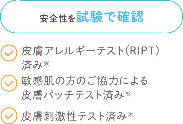 安全性を試験で確認 皮膚アレルギーテスト(RIPT)済み 敏感肌の方のご協力による皮膚パッチテスト済み 皮膚刺激性テスト済み