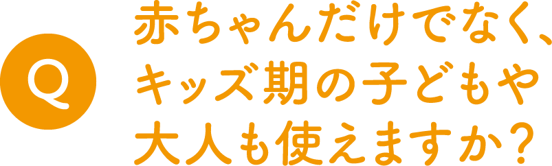 Q.赤ちゃんだけでなく、キッズ期の子どもや大人も使えますか？