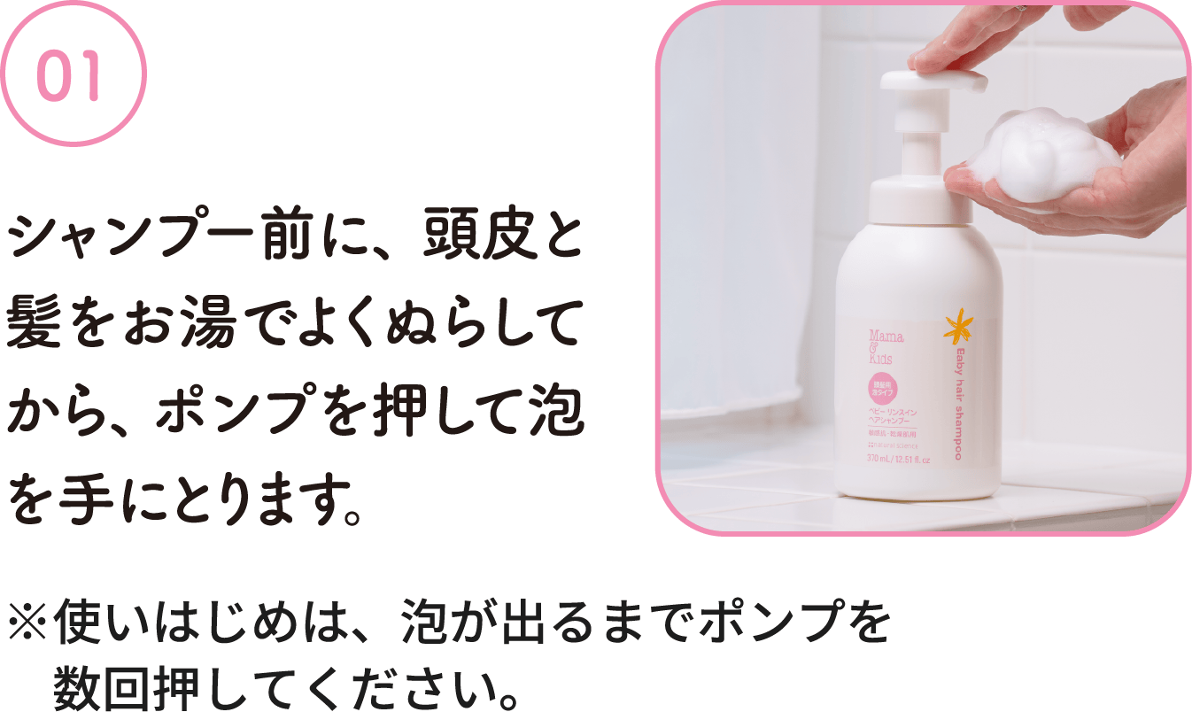 01：シャンプー前に、頭皮と髪をお湯でよくぬらしてから、ポンプを押して泡を手にとります。※使いはじめは、泡が出るまでポンプを数回押してください。