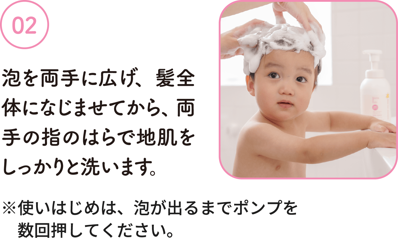 02：泡を両手に広げ、髪全体になじませてから、両手の指のはらで地肌をしっかりと洗います。※使いはじめは、泡が出るまでポンプを数回押してください。