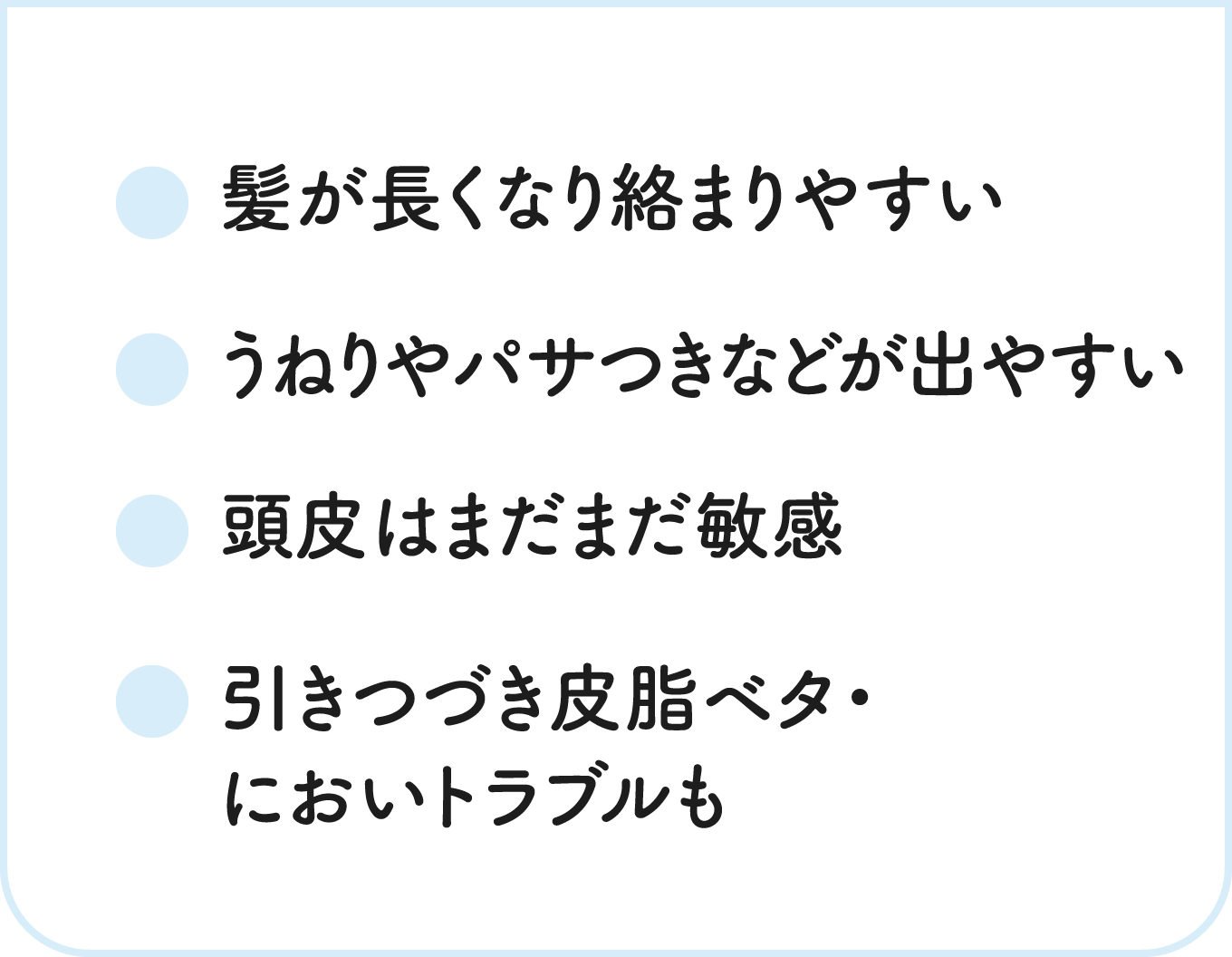 髪が長くなり絡まりやすい / うねりやパサつきなどが出やすい / 頭皮はまだまだ敏感 / 引きつづき皮脂ベタ・においトラブルも
