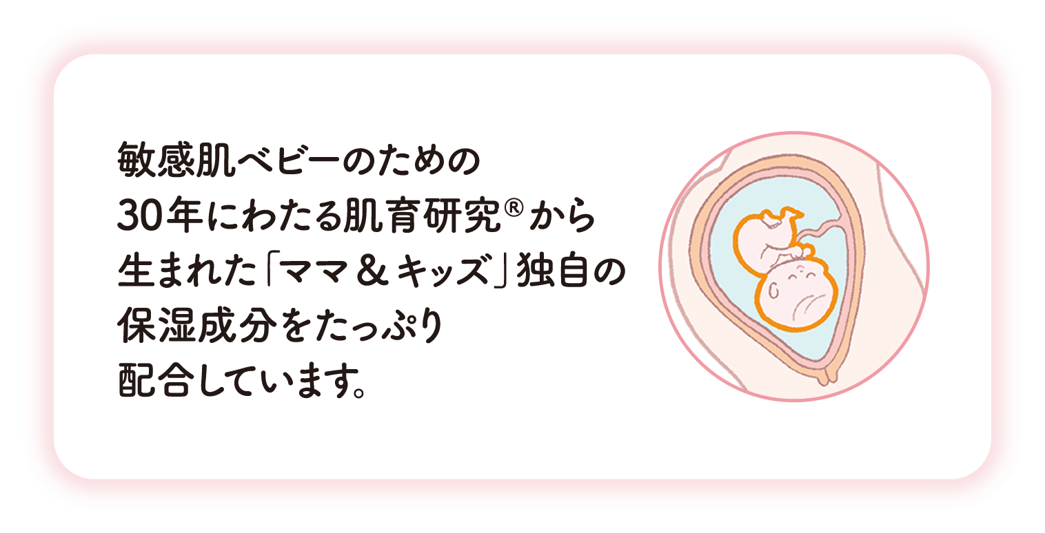敏感肌ベビーのための30年にわたる肌育研究®から生まれた「ママ&キッズ」独自の保湿成分をたっぷり配合しています。