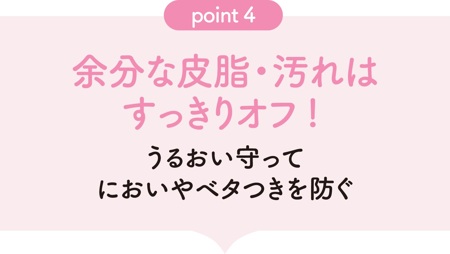 [point04] 余分な皮脂・汚れはすっきりオフ! うるおい守ってにおいやベタつきを防ぐ