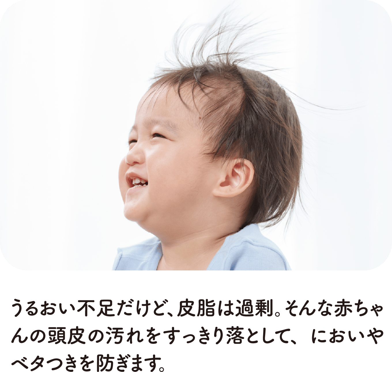 うるおい不足だけど、皮脂は過剰。そんな赤ちゃんの頭皮の汚れをすっきり落として、においやベタつきを防ぎます。