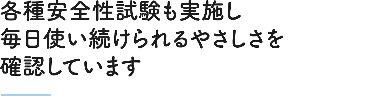 各種安全性試験も実施し毎日使い続けられるやさしさを確認しています